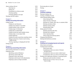 iv FileMaker Pro User’s Guide
About working with text 2-13
Selecting text 2-13
Editing text 2-14
Formatting text in Browse mode 2-14
Checking spelling 2-14
Checking spelling as you type 2-15
Working with OLE objects 2-15
Chapter 3
Finding and sorting information
Finding records 3-1
Finding text and characters 3-2
Finding exact matches in text fields 3-3
Finding numbers, dates, and times 3-3
Finding ranges of information 3-4
Finding data in related fields 3-4
Finding records that match multiple criteria 3-5
Finding empty or non-empty fields 3-6
Finding duplicates 3-6
Finding all records except those matching criteria 3-6
Hiding records from a found set and viewing
hidden records 3-7
Viewing, repeating, or changing the last find 3-7
Sorting records 3-8
Chapter 4
Previewing and printing information
About printing information in a database 4-1
Preparing to print 4-2
Specifying a printer (Windows) 4-2
Specifying a printer (Mac OS) 4-2
Preparing to print wide layouts 4-2
Preparing to print layouts with subsummaries 4-3
Preparing to print envelopes and labels 4-3
Previewing data on a layout 4-3
Printing 4-4
Chapter 5
Creating a database
Planning a database file 5-1
Creating a FileMaker Pro file 5-2
About defining database fields 5-3
About naming fields 5-3
About choosing a field type 5-4
Defining text, number, date, time, or container fields 5-5
Defining calculation fields 5-5
Defining summary fields 5-6
Defining global fields 5-8
Setting options for fields 5-8
Defining automatic data entry 5-8
Defining field validation 5-9
About repeating fields 5-11
About storage and indexing options 5-11
Changing field definitions 5-11
Deleting field definitions and data 5-12
Chapter 6
Creating and managing layouts and reports
About layouts and reports 6-1
Creating layouts and reports 6-2
About layout types 6-3
Considerations when you create a Columnar
list/report layout 6-5
Considerations when you create a Labels layout 6-6
Considerations when you create an Envelope layout 6-7
Working with, duplicating, deleting, or renaming layouts 6-8
Setting up to print records in columns 6-8
Setting up View as Form, View as List, and
View as Table 6-10
 