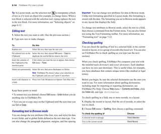 2-14 FileMaker Pro User’s Guide
Tip In Layout mode, use the selection tool to manipulate a block
of text as if it were an object (for example, to change fonts). When a
text block is selected with the selection tool, typing replaces the text
in the text block. For more information, see “Selecting objects” on
page 6-12.
Editing text
1. Select the text you want to edit. (See the previous section.)
2. Type new text or make changes.
To Do this
Replace text Select the text, then type the new text.
Put selected text on the Select the text, then choose Edit menu > Copy (to
Clipboard duplicate the text) or Cut (to remove the text).
Insert the contents of Click where you want the text to appear, then choose
the Clipboard at the Edit menu > Paste.
insertion point
Delete text permanently Select the text, then press Backspace or Delete.
Note FileMaker Pro doesn’t place your selection on
the Clipboard, and you can’t paste it anywhere.
Insert a tab character in Press Ctrl+Tab (Windows) or Option+Tab (Mac OS).
a field
Keep these points in mind:
• To restore text you deleted, choose Edit menu > Undo before you do
anything else in FileMaker Pro.
• Text you cut or copy stays on the Clipboard until the next time you
use Cut or Copy.
Formatting text in Browse mode
You can change the text attributes (like font, size, and style) for data
in text fields, and in global fields defined as the text data type. You
can also change the paragraph alignment, margins, and line spacing.
Important You can change text attributes for data in Browse mode.
Unlike text formatting specified in Layout mode, this formatting is
stored with the data. The formatting you set in Browse mode appears
in any layout that displays the field.
To change text attributes in Browse mode, select the text in a field,
then choose a command from the Format menu. You can also format
text using the Text Formatting toolbar. For more information, see
“Formatting text” on page 7-12.
Checking spelling
You can check the spelling of text in a selected field, in the current
record or layout, or in a group of records (the found set). You can also
set FileMaker Pro to check spelling as you type (see the next
section).
When you check spelling, FileMaker Pro compares your text with
the installed main dictionary and a user dictionary. Each database
can have its own user dictionary. This is useful when, for example,
you have databases that contain unique terms (like medical or legal
terms).
Before you begin, be sure the selected dictionaries are the ones you
want to use. For more information about spelling dictionaries,
including steps for importing or exporting dictionaries, see
FileMaker Pro Help. Choose Help menu > Contents and Index, click
the Index tab, and type dictionaries.
To check spelling in a field, one or more records, or a layout:
1. Display the record or layout, find the set of records, or select the
text to check.
2. Choose Edit menu > Spelling, then choose a spelling command.
To check the spelling of Choose
A selected word or passage Check Selection
Text in the current record Check Record
 