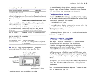 Adding and viewing data 2-15
To check the spelling of Choose
Text on the current layout (in Layout mode) Check Layout
Text in the found set of records Check All
3. In the Spelling dialog box, choose an option if a questionable word
appears in the Word box.
To Do this when you see a questionable word
Replace a misspelled word Select a word from the list of suggestions, then
with one in the dictionary click Replace.
Revise a misspelled word For Word, retype the word or the characters you
that isn’t in the dictionaries want to change. Then, click Check. When the
by retyping it word is spelled as you want, click Replace.
Leave the word as it is Click Skip. FileMaker Pro skips every occurrence
of the word.
Leave the word as it is, and Click Learn.
add it to the user dictionary
Show (or hide) the word in Windows: Click Context.
question in context Mac OS: Click the triangle in the lower right side
of the dialog box.
Note You can’t change a misspelled word in a restricted or
password-protected file or field. In that case, click Next.
You can retype the word if the
correct word isn’t in the list
Word with
questionable spelling
Suggestions for
replacement
Mac OS: Click to see the
questionable word in context
For more information about adding or removing words from a
dictionary, see FileMaker Pro Help. Choose Help menu > Contents
and Index, click the Index tab, and type dictionaries.
Checking spelling as you type
You can set FileMaker Pro to alert you to spelling errors as you type,
but this option is much slower than the other spelling options. When
you’re alerted to a spelling error, you can:
• Correct the last word typed.
• Choose Edit menu > Spelling, then choose Correct Word before you
press Tab or Enter. Use the Spelling dialog box to correct the word.
(See the previous section.)
To check your spelling as you type, see “Setting document spelling
preferences” on page A-6.
Working with OLE objects
With Object Linking and Embedding (OLE), you can combine
information from other applications with information in
FileMaker Pro. You include OLE objects—like graphics,
spreadsheets, sounds, or text created in other applications—in
container fields or layouts in FileMaker Pro files.
In Windows, you can embed, link to, and edit OLE objects. In the
Mac OS, OLE objects appear in container fields as graphics.You can
cut, copy, and paste OLE objects as graphics, but you can’t edit the
objects.
If you publish your database using FileMaker Pro Web Companion
Instant Web Publishing, OLE objects appear as static graphics in a
web browser.
OLE is documented in Help. Choose Help menu > ContentsandIndex,
click the Index tab, and type OLE.
4. When the spelling check is complete, click Done.
 