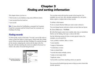 Chapter 3
Finding and sorting information
This chapter shows you how to:
• find records in your database using many different criteria
• omit records from the found set
• sort records
Note To learn about the Find/Replace command, the Constrain
Found Set command, and the Extend Found Set command, see
FileMaker Pro Help.
Finding records
To find records, work in Find mode. You type criteria (the value or
values to find) into fields in a find request, which looks like a blank
record. When you perform the find, FileMaker Pro searches through
all the records, comparing the criteria with the data in the file.
Records with data matching the criteria are added to the found set,
which is the subset of records being browsed.
The number of records in
the current found set
You can then work with just the records in the found set. For
example, you can view, edit, calculate summaries for, sort, print,
delete, export, or replace data in these records.
To define a find request:
1. Go to a layout that has fields you want to enter criteria in.
You can change layouts and enter criteria on more than one layout.
2. Choose View menu > Find Mode.
3. In the find request, select a text, number, date, time, or calculation
field to use for finding, then type a value in the field.
See the following sections for how to enter special criteria. For
example, you can search for:
• text, symbols, numbers, dates, or times
• exact matches
• ranges of information
• invalid dates or times
• data in related fields
• records that match multiple criteria
• empty or non-empty fields
• duplicate values
• all records except those matching criteria you specify
You can use the Symbols pop-up menu to help you enter criteria that
include operators.
 