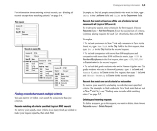 For information about omitting related records, see “Finding all
records except those matching criteria” on page 3-6.
Find request
E154
Invoice ID
Alvarez
Name
Item ID Item
I100 Computer
I202 Desk
I153 Lamp
I229 Bookcase
I448 Chair
E153
Invoice ID
Tang
Name
Item ID Item
I202 Desk
I443 Long table
I153 Lamp
I288 Round table
I100 Computer
Invoice ID
Name
Item ID Item
E152
Invoice ID
Durand
Name
Item ID Item
I384 Swivel chair
I554 Panels
I288 Round table
I100 Computer
I448 Chair
Records in master file
Finding records that match multiple criteria
You can narrow or widen your search by using more than one
criterion.
Records matching all criteria specified (logical AND search)
To narrow your search, enter criteria in as many fields as needed to
make your request specific, then click Find.
Computer
Finding and sorting information 3-5
Example: to find all people named Smith who work in Sales, type
Smith in the LastName field and Sales in the Department field.
Records that match at least one of the sets of criteria, but not
necessarily all (logical OR search)
To widen your search, enter criteria in the first request. Choose
Requests menu > AddNewRequest. Enter the second (set of) criteria.
Continue adding requests for each (set of) criteria, then click Find.
Examples:
• To include customers in New York and customers in Paris in the
found set, type New York in the City field in the first request, then
type Paris in the City field in the second request.
• To include companies with more than 100 employees and
companies with more than $100 million in assets, type >100 in
NumberofEmployees in the first request, then type >100,000,000
in Capitalization in the second request.
• To include 6th grade students who are in Honors Algebra and 7th
grade students who are in Honors Geometry, type 6 in Level and
Honors Algebra in Course in the first request, then type 7 in Level
and Honors Geometry in Course in the second request.
Records that match one set of criteria but not another
To narrow your search by excluding records that meet specified
criteria (for example, to find vendors in New York state that are not
in New York City), see “Finding some records while omitting
others” on page 3-7.
Deleting and reverting requests
To delete a request, go to the request you want to delete, then choose
Requests menu > Delete Request.
 