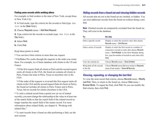 Finding and sorting information 3-7
Finding some records while omitting others
For example, to find vendors in the state of New York, except those
in New York City:
1. In Find mode, type the criteria for the records to find (type New
York in the State field.)
2. Choose Requests menu > Add New Request.
3. Type criteria for the records to exclude (type New York in the
City field.)
4. Select Omit.
5. Click Find.
Keep these points in mind:
• You can have Omit criteria in more than one request.
• FileMaker Pro works through the requests in the order you create
them. For example, in a Clients database with clients in the US and
France:
• If the first request finds all clients in Paris and the second request
omits all clients in the USA, the found set contains all clients in
Paris, France but none in Paris, Texas or anywhere else in the
USA.
• If the order of the requests is reversed (the first request omits all
clients in the USA and the second request finds all clients in Paris),
the found set includes all clients in Paris, France and in Paris,
Texas, but no records for clients elsewhere in the USA.
• To omit a related record from a portal row (or set of related
records), you must change the relationship or the value in at least one
of the match fields so that the match field of the related record no
longer matches the match field of the master record. For more
information about related fields, see chapter 8, “Working with
related files.”
• To omit records from a found set after performing a find, see the
next section.
Hidingrecordsfromafoundsetandviewinghiddenrecords
All records that are not in the found set are omitted, or hidden. You
can omit additional records from the found set without doing a new
find.
Note Omitted records are temporarily excluded from the found set.
They still exist in the database.
To Do this
Omit a specific record Display or select the record to omit, then choose
Records menu > Omit Record.
Omit a series of records Display or select the first record in a number of
consecutive records to omit, then choose Records
menu > Omit Multiple. In the Omit Multiple dialog
box, type the number of records to omit, then click
Omit.
View the omitted set Choose Records menu > Show Omitted.
Bring back all the records Choose Records menu (Browse mode) or Requests
in the file menu (Find mode) > Show All Records.
Viewing, repeating, or changing the last ﬁnd
To view the most recent find criteria, choose Records menu >Modify
Last Find. Then, to return to the found set, choose View menu >
Browse Mode. To repeat the find, click Find. Or you can modify the
find criteria, then click Find.
 
