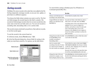 3-8 FileMaker Pro User’s Guide
Sorting records
FileMaker Pro stores records in the order they were added to the file.
Sorting temporarily rearranges records, so you can view, update, or
print them in a different sequence.
You choose the fields whose contents you want to sort by. The first
sort field arranges the records based on the field’s contents. The
second sort field arranges records when two or more records have the
same value in the first sort field, and so on. You can sort records in
ascending order, descending order, or in a custom order.
The records remain sorted until you perform a find, add new records,
or sort the records again.
To sort the records in the current found set:
1. In Browse mode, choose Records menu > Sort.
2. In the Sort Records dialog box, choose fields for sorting, in the
order you want them sorted by. For options, see the table below.
Relationship list
Select fields to sort
Select the sorting order
for the selected field
3. Click Sort.
To cancel before sorting is finished, press Esc (Windows) or
Command+period (Mac OS.)
To Do this
Choose a sort field and sort it In the fields list, double-click a field.
according to the selected order
Assign different sort orders to
fields as you add them to the
Sort Order list
For each sort field, in the fields list, select a
field, select a sort order, then click Move.
Ascending order is first to last character in the
alphabet for text, lowest to highest for
numbers, and earliest to latest for dates and
times. Descending order is last to first
character in the alphabet for text, highest to
lowest for numbers, and latest to earliest for
dates and times.
Change the sort order of a field In the Sort Order list, select a field, then select
in the Sort Order list (for a sort order for that field.
example, ascending or
descending order)
Sort in a custom order, In the fields list, select a field, select Custom
according to the order of values order based on value list, then choose or define
in a value list (for example, in a value list. (See “Defining a list of values for
the order months are arranged) data entry” on page 7-3.)
Records with values not in the specified value
list will be sorted alphabetically at the end.
Change the order of the sort In the SortOrderlist, click the double-arrow (to
criteria (for example, to sort the left of the field name) and drag the field to
first by Region, then by City) a new position.
 