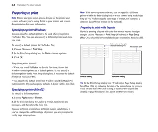 4-2 FileMaker Pro User’s Guide
Preparing to print
Note Printer and print setup options depend on the printer and
system software you’re using. Refer to your printer and system
documentation for more information.
Specifying a printer (Windows)
You can specify a default printer to be used when you print in
FileMaker Pro. You can also specify a different printer each time
you print.
To specify a default printer for FileMaker Pro:
1. Choose File menu > Print Setup.
2. In the Print Setup dialog box, for Name, choose a printer.
3. Click OK.
Keep these points in mind:
• When you start FileMaker Pro for the first time, it uses the
Windows default printer as its default printer. If you specify a
different printer in the Print Setup dialog box, it becomes the default
printer for FileMaker Pro.
• You specify the default printer for Windows and FileMaker Pro
independently. If you change one default, it doesn’t affect the other.
Specifying a printer (Mac OS)
To specify a different printer:
1. Choose Apple menu > Chooser.
2. In the Chooser dialog box, select a printer, respond to any
messages, and then click the close box.
Because different printers have different margin capabilities, if
you’ve changed to a different type of printer, you are prompted to
verify page setup options.
Note With newer system software, you can specify a different
printer within the Print dialog box or with a control strip module (as
long as you’re choosing the same type of printer, for example, a
different LaserWriter printer on the network).
Preparing to print wide layouts
If you’re printing a layout with data that extends beyond the right
margin, choose File menu > Print Setup (Windows) or Page Setup
(Mac OS), select the horizontal (landscape) orientation, then click OK.
Information to the right
of this line won’t print
All columns print
Vertical setting Horizontal setting
Tip In the Print Setup dialog box (Windows) or Page Setup dialog
box (Mac OS), try reducing the size of the printed area by typing a
value of less than 100% for scaling. FileMaker Pro adjusts the
display of page boundaries in Layout and Preview modes.
 