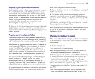 Previewing and printing information 4-3
Preparing to print layouts with subsummaries
If you’re printing a layout with one or more subsummary parts, sort
the records by the break field (the field that groups the records)
associated with each subsummary part. See “Viewing or printing
subsummary or grand summary data” on page 6-28 and “Sorting
records” on page 3-8. Then switch to Preview mode. FileMaker Pro
displays subsummary parts and calculates subsummary data
correctly only in Preview mode or in a printed report (see
“Previewing data on a layout” on page 4-3).
Tip If you use the New Layout/Report assistant to create a Reportwith
grouped data, you can create a script that automatically sorts the
report and then switches to Preview mode. See “Creating layouts and
reports” on page 6-2.
Preparing to print envelopes and labels
For information about setting up an Envelope or Labels layout, see
“Considerations when you create an Envelope layout” on page 6-7
and “Considerations when you create a Labels layout” on page 6-6.
Many laser and ink jet printers cannot print within 0.25 inches of the
top of the paper. FileMaker Pro tries to compensate for this when
creating a Labels layout by including an empty header part to
compensate for this unusable margin. You may need to adjust or
delete the header depending on your printer (see “Resizing layout
parts” on page 6-30 and “Deleting layout parts” on page 6-30).
You may also need to adjust page margins (see “Specifying page
margins” on page 7-21), or paper size (see your system
documentation). Also, see the troubleshooting section in the
FileMaker Pro onscreen Help. Choose Help menu > Contents and
Index, click the Index tab and type printing,troubleshooting.
Tip Print envelopes or the first page of your labels on plain paper to
check alignment before you print on the envelope or label stock.
When you’re using individual sheets of labels:
1. Measure the distance from the top of the label paper to the top of
the first row of labels.
2. If the distance is less than the minimum margin your printer
requires, in Layout mode, increase the height of the header part to
include the first row of labels, so that printing starts at the top of the
second row.
FileMaker Pro won’t print on the first row of labels, but it prints in
the correct position on subsequent labels.
When using continuous-feed label paper, if there’s a header, delete it
by clicking the part label in Layout mode to select it, then press
Backspace or Delete.
Previewing data on a layout
When you switch to Preview mode, you see the layout as it appears
on the printed page. You can’t enter or edit information in fields in
Preview mode.
In Preview mode, you see:
• how many records fit on a printed page
• how the pagination settings you choose affect page breaks (see
“Defining page breaks and numbering” on page 6-29)
• subsummary parts with calculated summary fields (see “Viewing
or printing subsummary or grand summary data” on page 6-28)
• variable information supplied by FileMaker Pro, like page
numbers, the current date, and so on (see “Inserting the page number,
date, or other variable onto a layout” on page 7-11)
• the page margins you define (see “Specifying page margins” on
page 7-21)
• how fields set with sliding options close up blank space (see
“About removing blank space from printed data” on page 7-22)
 