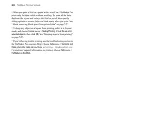 4-6 FileMaker Pro User’s Guide
• When you print a field or a portal with a scroll bar, FileMaker Pro
prints only the data visible without scrolling. To print all the data,
duplicate the layout and enlarge the field or portal, then specify
sliding options to remove the extra blank space when you print. See
“About removing blank space from printed data” on page 7-22.
• To keep any object on a layout from printing, select it in Layout
mode, and choose Format menu > Sliding/Printing. Click Do not print
selected objects, then click OK. See “Keeping objects from printing”
on page 7-25.
• If you’re having trouble printing, see the troubleshooting section in
the FileMaker Pro onscreen Help. Choose Help menu > Contentsand
Index, click the Index tab and type printing, troubleshooting.
For customer support information on printing, choose Help menu >
FileMaker on the Web.
 