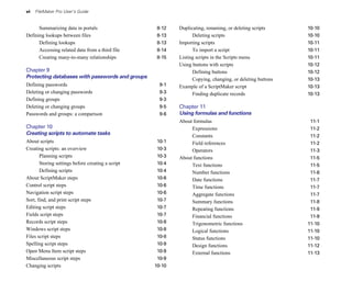 vi FileMaker Pro User’s Guide
Summarizing data in portals 8-12
Defining lookups between files 8-13
Defining lookups 8-13
Accessing related data from a third file 8-14
Creating many-to-many relationships 8-15
Chapter 9
Protecting databases with passwords and groups
Defining passwords 9-1
Deleting or changing passwords 9-3
Defining groups 9-3
Deleting or changing groups 9-5
Passwords and groups: a comparison 9-6
Chapter 10
Creating scripts to automate tasks
About scripts 10-1
Creating scripts: an overview 10-3
Planning scripts 10-3
Storing settings before creating a script 10-4
Defining scripts 10-4
About ScriptMaker steps 10-6
Control script steps 10-6
Navigation script steps 10-6
Sort, find, and print script steps 10-7
Editing script steps 10-7
Fields script steps 10-7
Records script steps 10-8
Windows script steps 10-8
Files script steps 10-8
Spelling script steps 10-9
Open Menu Item script steps 10-9
Miscellaneous script steps 10-9
Changing scripts 10-10
Duplicating, renaming, or deleting scripts 10-10
Deleting scripts 10-10
Importing scripts 10-11
To import a script 10-11
Listing scripts in the Scripts menu 10-11
Using buttons with scripts 10-12
Defining buttons 10-12
Copying, changing, or deleting buttons 10-13
Example of a ScriptMaker script 10-13
Finding duplicate records 10-13
Chapter 11
Using formulas and functions
About formulas 11-1
Expressions 11-2
Constants 11-2
Field references 11-2
Operators 11-3
About functions 11-5
Text functions 11-5
Number functions 11-6
Date functions 11-7
Time functions 11-7
Aggregate functions 11-7
Summary functions 11-8
Repeating functions 11-9
Financial functions 11-9
Trigonometric functions 11-10
Logical functions 11-10
Status functions 11-10
Design functions 11-12
External functions 11-13
 