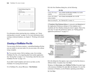 5-2 FileMaker Pro User’s Guide
SampleDatabaseDesignForm
ProjectName
Purposeofthisdatabase
Filenameforthisdatabase
Fields
Name Type Comments
Layouts
Name Purpose Screen Print Web
For information about entering data into a database, see “About
entering data in records” on page 2-6. For more information about
creating a relational database, see chapter 8, “Working with related
files.”
Creating a FileMaker Pro file
You can create a file from a template—a predefined database file that
you can modify to suit your needs. Or, you can create a file without
using a template.
Tip You can also create a file by making a copy of an existing
FileMaker Pro file, or by importing data from another application.
See “Saving files” on page 1-7 or “Converting a data file into a new
FileMaker Pro file” on page 12-6.
If you didn’t install templates and want to use them, see the
FileMaker Pro Getting Started Guide.
1. In FileMaker Pro, choose File menu > New Database.
2. In the New Database dialog box, do the following:
To Do this
Create a file using a Select Create a new file using a template, then double-
template click the name of a template.
Create a file without Select Create a new empty file, then click OK.
using a template
Open an existing file See “Opening files” on page 1-6.
If TemplatesinNewDatabasedialogisn’t selected in the General tab of
the Application Preferences dialog (or if the templates aren’t
installed), the New Database dialog box doesn’t appear. Skip to the
next step. To select the preferences option, see “Setting general
application preferences” on page A-1.
Choose a
template
category from
the list
Choose a
Select an
option for
creating a
file
Select template from
to stop the list
showing this
dialog box
3. In the dialog box that appears, type a name for the file (choose a
different folder, if needed), then click Save.
Windows: For Saveastype, select FileMaker ProFiles. If you don’t type
a file extension, FileMaker Pro adds .fp5 to the filename. (To view file
extensions in Windows, see the Windows operating system Help.)
4. Click Save.
 