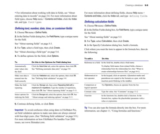 Creating a database 5-5
• For information about working with data in fields, see “About
entering data in records” on page 2-6. For more information about
field types, choose Help menu > Contents and Index, click the Index
tab, and type field types.
Deﬁning text, number, date, time, or container ﬁelds
1. Choose File menu > Define Fields.
2. In the Define Fields dialog box, for FieldName, type a unique name
for the field.
See “About naming fields” on page 5-3.
3. For Type, select a field type, then click Create.
See “About choosing a field type” on page 5-4.
4. To define options for the field, click Options.
To Do this in the Options for Field dialog box
Automatically Click the Auto-Enter tab, select the options, then click OK.
enter values into See “Defining automatic data entry” on page 5-8.
the field
Make sure data is Click the Validation tab, select the options, then click OK.
entered into the See “Defining field validation” on page 5-9.
field correctly
Make the field Click the Storage tab, then select Repeating field with a
repeating maximum of n repetitions. Type the number of repetitions,
then click OK. See “About repeating fields” on page 5-11.
Select options for Click the Storage tab, select the options, then click OK. See
indexing the field “About storage and indexing options” on page 5-11.
5. Continue defining fields, or click Done.
Important To avoid confusion when using dates in FileMaker Pro,
set field validation options to make sure dates are always entered
with four-digit years. (See “Defining field validation” on page 5-9.)
For more information on how FileMaker Pro handles Year 2000
issues, see www.filemaker.com.
For more information about defining fields, choose Help menu >
ContentsandIndex, click the Index tab, and type defining fields.
Deﬁning calculation ﬁelds
1. Choose File menu > Define Fields.
2. In the Define Fields dialog box, for FieldName, type a unique name
for the field.
See “About naming fields” on page 5-3.
3. For Type, select Calculation, then click Create.
4. In the Specify Calculation dialog box, build a formula.
Click where you want the item to appear in the formula box, then do
the following:
To add a Do this
Reference to a field In the field list, double-click a field name.
To display field names from related fields, choose a
relationship from the relationship list. (See “When to
create relationships between files” on page 8-4.)
Mathematical or In the keypad, click an operator. (Quotation marks and
text operator parentheses are copied to the formula as a pair, with the
insertion point blinking in the middle).
Comparison or For Operators, choose an operator from the list.
logical operator
Constant value Type the value. See “Constants” on page 11-2.
Function In the functions list, double-click a function. In the
formula box, replace the placeholder parameter with a
value or expression.
Tip You can also type the formula directly into the box. For more
information, see chapter 11, “Using formulas and functions.”
 