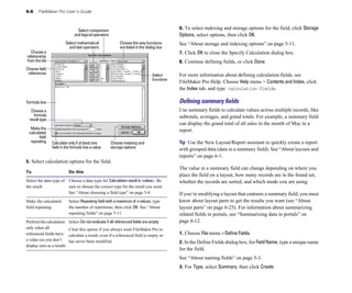 5-6 FileMaker Pro User’s Guide
Select comparison
and logical operators
Choose a
relationship
from the list
Choose field
references
Choose indexing and
Calculate only if at least one
Select mathematical
and text operators
Choose the way functions
are listed in the dialog box
Select
functions
Formula box
Choose a
formula
result type
Make the
calculated
field
repeating
field in the formula has a value storage options
5. Select calculation options for the field.
To Do this
Select the data type of Choose a data type for Calculation result is <value>. Be
the result sure to choose the correct type for the result you want.
See “About choosing a field type” on page 5-4.
Make the calculated Select Repeating field with a maximum of n values, type
field repeating the number of repetitions, then click OK. See “About
repeating fields” on page 5-11.
Performthecalculation Select Do not evaluate if all referenced fields are empty.
only when all Clear this option if you always want FileMaker Pro to
referenced fields have calculate a result, even if a referenced field is empty or
a value (so you don’t has never been modified.
display zero as a result)
6. To select indexing and storage options for the field, click Storage
Options, select options, then click OK.
See “About storage and indexing options” on page 5-11.
7. Click OK to close the Specify Calculation dialog box.
8. Continue defining fields, or click Done.
For more information about defining calculation fields, see
FileMaker Pro Help. Choose Help menu > Contents and Index, click
the Index tab, and type calculation fields.
Deﬁning summary ﬁelds
Use summary fields to calculate values across multiple records, like
subtotals, averages, and grand totals. For example, a summary field
can display the grand total of all sales in the month of May in a
report.
Tip Use the New Layout/Report assistant to quickly create a report
with grouped data (data in a summary field). See “About layouts and
reports” on page 6-1.
The value in a summary field can change depending on where you
place the field on a layout, how many records are in the found set,
whether the records are sorted, and which mode you are using.
If you’re modifying a layout that contains a summary field, you must
know about layout parts to get the results you want (see “About
layout parts” on page 6-25). For information about summarizing
related fields in portals, see “Summarizing data in portals” on
page 8-12.
1. Choose File menu > Define Fields.
2. In the Define Fields dialog box, for FieldName, type a unique name
for the field.
See “About naming fields” on page 5-3.
3. For Type, select Summary, then click Create.
 