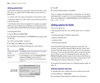 5-8 FileMaker Pro User’s Guide
Deﬁning global ﬁelds
A global field contains one value that’s used for all records in a file.
(You can’t use a global field for finding data.) Use the value of a
global field:
• as a fixed value to be used in calculations in all records in a file
• to declare variables in If, Else, End If, Loop, End Loop, and Exit
Loop If script steps
• for fields that rarely need to be updated. For example, use a global
field to put your company logo and address on several layouts. You
can quickly update a global field without having to update each layout.
To define global fields:
1. Choose File menu > Define Fields.
2. In the Define Fields dialog box, for FieldName, type a unique name
for the field.
See “About naming fields” on page 5-3.
3. For Type, select Global, then click Create.
4. In the Options for Global Field dialog box, select options.
To Do this
Choose a data type for For Data type, choose a type from the list. See “About
the field choosing a field type” on page 5-4.
Make the field Click the Storage tab, then select Repeating field with a
repeating maximum of n repetitions. Type the number of
repetitions, then click OK. See “About repeating fields”
on page 5-11.
Choose a data
type for the field
Select to make the field repeating
5. Click OK.
6. Continue defining fields, or click Done.
If you’re working with global fields in a shared file, see “Working
with shared files” on page 13-2. For more information about global
fields, choose Helpmenu > ContentsandIndex, click the Indextab, and
type global fields.
Setting options for fields
You can set options for:
• entering default data into a text, number, date, time, or container
field
• checking data against validation requirements
• making a repeating field
• creating an index
• indexing and storing data
Some field options help ensure the accuracy of your data. For
example, if you type Frnc instead of France into the Country field,
you won’t find that record when you later search for all customers
from France. To be sure that all country names are entered correctly,
you can define a value list containing the names, then select the
Memberofvaluelistvalidation option for the Country field. When you
enter data into the field, the data must match a value in the list. See
“Defining a list of values for data entry” on page 7-3.
To set options for summary fields, see “Defining summary fields” on
page 5-6.
Deﬁning automatic data entry
To automatically enter a default value into a field for each record:
1. Choose File menu > Define Fields.
2. In the Define Fields dialog box, double-click a field name.
 