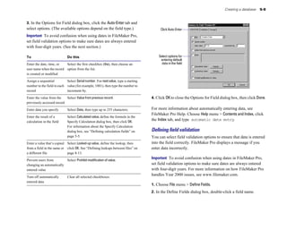 Creating a database 5-9
3. In the Options for Field dialog box, click the Auto-Enter tab and
select options. (The available options depend on the field type.)
Important To avoid confusion when using dates in FileMaker Pro,
set field validation options to make sure dates are always entered
with four-digit years. (See the next section.)
To Do this
Enter the date, time, or Select the first checkbox (the), then choose an
user name when the record option from the list.
is created or modified
Assign a sequential Select Serialnumber. For nextvalue, type a starting
number to the field in each value (for example, 1001), then type the number to
record increment by.
Enter the value from the Select Value from previous record.
previously accessed record
Enter data you specify Select Data, then type up to 255 characters.
Enter the result of a Select Calculated value, define the formula in the
calculation in the field Specify Calculation dialog box, then click OK.
For information about the Specify Calculation
dialog box, see “Defining calculation fields” on
page 5-5.
Enter a value that’s copied Select Looked-up value, define the lookup, then
from a field in the same or click OK. See “Defining lookups between files” on
a different file page 8-13.
Prevent users from Select Prohibit modification of value.
changing an automatically
entered value
Turn off automatically Clear all selected checkboxes.
entered data
Click Auto-Enter
Select options for
entering default
data in the field
4. Click OKto close the Options for Field dialog box, then click Done.
For more information about automatically entering data, see
FileMaker Pro Help. Choose Help menu > Contents and Index, click
the Index tab, and type automatic data entry.
Deﬁning ﬁeld validation
You can select field validation options to ensure that data is entered
into the field correctly. FileMaker Pro displays a message if you
enter data incorrectly.
Important To avoid confusion when using dates in FileMaker Pro,
set field validation options to make sure dates are always entered
with four-digit years. For more information on how FileMaker Pro
handles Year 2000 issues, see www.filemaker.com.
1. Choose File menu > Define Fields.
2. In the Define Fields dialog box, double-click a field name.
 