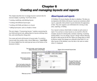 Chapter 6
Creating and managing layouts and reports
This chapter describes how to manage layouts to present data for
onscreen display or printing. You’ll learn about:
• creating, modifying, and deleting layouts
• working with different layout types
• working with fields and objects on a layout
• adding layout parts, such as a header or footer
The next chapter, “Customizing layouts,” explains customizing the
way fields and layouts look, adding objects to layouts, defining value
lists, and controlling how things print.
You create and work with layouts in Layout mode. To switch to
Layout mode from another mode, choose View menu > LayoutMode.
Or, choose Layout from the mode pop-up menu at the bottom of the
document window.
Text: Use for titles, column headings, field
labels, instructions, and form letters
About layouts and reports
A FileMaker Pro layout displays the data in a database. The data you
see depends on the fields on the layout. Layouts are sometimes called
reports, especially when printed. Layouts determine the appearance
of data. They also organize your information for viewing or data
entry, reporting, or finding.
Use a layout to choose which fields to include on each screen or
report. You can have as many layouts as you need for a file (for
example, layouts for entering data, summary reporting, or printing
mailing labels). You can change a layout’s design without affecting
the data or other layouts for the file. When you change data in a field
(in Browse mode), the changes are reflected in that field if it’s on
other layouts of the database, since the data is the same no matter
where it’s displayed.
Buttons: Use to automate frequent tasks
Layout pop-up menu
Fields: Use for entering
and displaying data
Parts: Use headers, footers, the
body, and summaries to divide a
layout into special purpose areas
The page: The printer, print
or page setup, and layout
determine how information
looks on the printed page
Mode pop-up menu
 