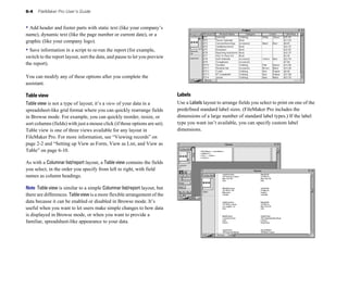 6-4 FileMaker Pro User’s Guide
• Add header and footer parts with static text (like your company’s
name), dynamic text (like the page number or current date), or a
graphic (like your company logo).
• Save information in a script to re-run the report (for example,
switch to the report layout, sort the data, and pause to let you preview
the report).
You can modify any of these options after you complete the
assistant.
Table view
Table view is not a type of layout; it’s a view of your data in a
spreadsheet-like grid format where you can quickly rearrange fields
in Browse mode. For example, you can quickly reorder, resize, or
sort columns (fields) with just a mouse click (if those options are set).
Table view is one of three views available for any layout in
FileMaker Pro. For more information, see “Viewing records” on
page 2-2 and “Setting up View as Form, View as List, and View as
Table” on page 6-10.
As with a Columnar list/report layout, a Table view contains the fields
you select, in the order you specify from left to right, with field
names as column headings.
Note Table view is similar to a simple Columnar list/report layout, but
there are differences. Tableviewis a more flexible arrangement of the
data because it can be enabled or disabled in Browse mode. It’s
useful when you want to let users make simple changes to how data
is displayed in Browse mode, or when you want to provide a
familiar, spreadsheet-like appearance to your data.
Labels
Use a Labels layout to arrange fields you select to print on one of the
predefined standard label sizes. (FileMaker Pro includes the
dimensions of a large number of standard label types.) If the label
type you want isn’t available, you can specify custom label
dimensions.
 