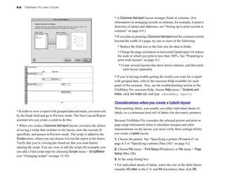 6-6 FileMaker Pro User’s Guide
• In order to view a report with grouped data and totals, you must sort
by the break field and go to Preview mode. The New Layout/Report
assistant lets you create a script to do this.
• When you create a Columnar list/report layout, you have the choice
of saving a script that switches to the layout, sorts the records (if
specified), and pauses in Preview mode. The script is added to the
Scripts menu, where you can choose it to run the report in the future.
Verify that you’re viewing the found set that you want before
running the script. You can view or edit the script (for example, you
can add a Find script step) by choosing Scripts menu > ScriptMaker
(see “Changing scripts” on page 12-10).
• A Columnar list/report layout arranges fields in columns. (For
information on arranging records in columns, for example, to print a
directory of names and addresses, see “Setting up to print records in
columns” on page 6-9.)
• If you plan on printing a Columnarlist/reportand the columns extend
beyond the width of a page, try one or more of the following:
• Reduce the field size or the font size for data in fields.
• Change the page orientation to horizontal (landscape). Or reduce
the scale at which you print to less than 100%. See “Preparing to
print wide layouts” on page 4-2.
• Create several layouts that show fewer columns, and then print
each layout separately.
• If you’re having trouble getting the results you want for a report
with grouped data, refer to the onscreen Help available for each
panel of the assistant. Also, see the troubleshooting section in the
FileMaker Pro onscreen Help: choose Help menu > Contents and
Index, click the Index tab, and type subsummary reports.
Considerations when you create a Labels layout
When printing labels, you usually use either individual sheets of
labels, or a continuous-feed roll of labels (for dot matrix printers).
Because FileMaker Pro considers the selected printer and print or
page setup information when it calculates margins and other
measurements on the layout, you must verify these settings before
you create a Labels layout.
1. Choose the printer. See “Specifying a printer (Windows)” on
page 4-2 or “Specifying a printer (Mac OS)” on page 4-2.
2. Choose File menu > Print Setup (Windows), or File menu > Page
Setup (Mac OS).
3. In the setup dialog box:
• For individual sheets of labels, select the size of the label sheets
(usually US Letter in the U.S. and A4 elsewhere), then click OK.
 