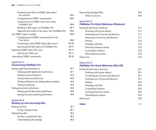 viii FileMaker Pro User’s Guide
Importing data from an ODBC data source:
an overview 15-5
Configuring the ODBC control panel 15-5
Connecting to an ODBC data source from
FileMaker Pro 15-6
Building a SQL query in FileMaker Pro 15-7
Importing the results of the query into FileMaker Pro 15-8
An ODBC import example 15-8
Configuring the ODBC control panel for the
Text driver 15-9
Connecting to the ODBC Demo data source 15-10
Specifying the SQL query in FileMaker Pro 15-11
Importing ODBC data with a join 15-11
Specifying a SQL join 15-11
Automating ODBC connections 15-13
Appendix A
Customizing FileMaker Pro
Setting application preferences A-1
Setting general application preferences A-1
Setting layout preferences A-2
Setting memory preferences A-2
Setting preferences for dialing phone numbers A-3
Setting up plug-ins A-4
Setting document preferences A-5
Setting general document preferences A-5
Setting document spelling preferences A-6
Appendix B
Backing up and recovering files
Backing up files B-1
Using a backup script B-1
Maintaining files B-2
Saving a compressed copy B-2
Understanding file damage B-2
Recovering damaged files B-3
When to recover B-3
Appendix C
FileMaker Pro Quick Reference (Windows)
Keyboard and mouse shortcuts C-1
Working with layout objects C-1
Formatting text (Layout and Browse) C-1
Selecting text (Layout and Browse) C-1
Editing C-2
Working with files C-2
Switching between modes C-2
Controlling windows C-2
Miscellaneous actions C-3
Status area C-3
Appendix D
FileMaker Pro Quick Reference (Mac OS)
Keyboard and mouse shortcuts D-1
Working with layout objects D-1
Formatting text (Layout and Browse) D-1
Selecting text (Layout and Browse) D-1
Editing D-2
Working with files D-2
Controlling windows D-2
Switching between modes D-2
Miscellaneous actions D-3
Status area D-3
Index I-1
 