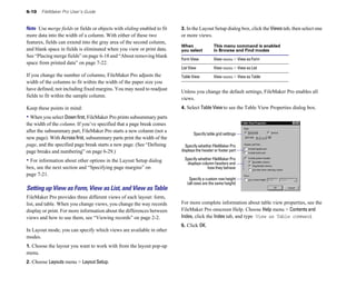 6-10 FileMaker Pro User’s Guide
Note Use merge fields or fields or objects with sliding enabled to fit
more data into the width of a column. With either of these two
features, fields can extend into the gray area of the second column,
and blank space in fields is eliminated when you view or print data.
See “Placing merge fields” on page 6-18 and “About removing blank
space from printed data” on page 7-22.
If you change the number of columns, FileMaker Pro adjusts the
width of the columns to fit within the width of the paper size you
have defined, not including fixed margins. You may need to readjust
fields to fit within the sample column.
Keep these points in mind:
• When you select Downfirst, FileMaker Pro prints subsummary parts
the width of the column. If you’ve specified that a page break comes
after the subsummary part, FileMaker Pro starts a new column (not a
new page). With Across first, subsummary parts print the width of the
page, and the specified page break starts a new page. (See “Defining
page breaks and numbering” on page 6-29.)
• For information about other options in the Layout Setup dialog
box, see the next section and “Specifying page margins” on
page 7-21.
Setting up View as Form, View as List, and View as Table
FileMaker Pro provides three different views of each layout: form,
list, and table. When you change views, you change the way records
display or print. For more information about the differences between
views and how to use them, see “Viewing records” on page 2-2.
In Layout mode, you can specify which views are available in other
modes.
1. Choose the layout you want to work with from the layout pop-up
menu.
2. Choose Layouts menu > Layout Setup.
3. In the Layout Setup dialog box, click the Views tab, then select one
or more views.
When This menu command is enabled
you select in Browse and Find modes
Form View View menu > View as Form
List View View menu > View as List
Table View View menu > View as Table
Unless you change the default settings, FileMaker Pro enables all
views.
4. Select Table View to see the Table View Properties dialog box.
Specify table grid settings
Specify whether FileMaker Pro
displays the header or footer part
Specify whether FileMaker Pro
displays column headers and
how they behave
Specify a custom row height
(all rows are the same height)
For more complete information about table view properties, see the
FileMaker Pro onscreen Help. Choose Help menu > Contents and
Index, click the Index tab, and type View as Table command.
5. Click OK.
 
