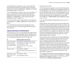 • If multiple objects are grouped, you can’t move an individual
object within the group until you ungroup the objects. Select the
grouped object, then choose Arrangemenu > Ungroup(see “Grouping
and ungrouping objects” on page 7-17).
• You can layer objects on a layout. If you can’t see an object on a
layout, you might need to send other objects backwards in the
stacking order. Select the object or objects in front, then choose
Arrange menu > Send to Back (see “Moving objects forward or
backward on a layout” on page 7-18).
• You can use buttons on the Arrange toolbar to work with objects
(choose View menu > Toolbars > Arrange). See “Using toolbars” on
page 1-5.
• To switch between the selection tool and another tool, press
Ctrl + Enter or Enter on the numeric keypad (Windows) or press
Enter (Mac OS).
Copying, duplicating, and deleting objects
In Layout mode, you can cut or copy and then paste graphic objects
and text, fields (including related fields), buttons, and portals. You
can also cut, copy, and paste field data in Browse and Find modes
(see “Copying and moving data in records” on page 2-8).
To Select the object, then do this
Copy (or cut) an object, Choose Edit menu > Copy (or Cut). Click with the
then paste it onto the arrow pointer where you want the object centered,
same or another layout, then choose Edit menu > Paste.
or into another database See the following notes for more complete
file information.
Duplicate an object Choose Edit menu > Duplicate.
Or, press Ctrl (Windows) or Option (Mac OS) as you
drag.
Delete an object without Choose Edit menu > Clear.
replacing what’s on the Or, press Backspace or Delete.
Clipboard
Creating and managing layouts and reports 6-13
Keep these points in mind:
• If the other application supports it, you can quickly bring objects
from that application into FileMaker Pro by dragging the object from
the other application’s window onto the FileMaker Pro layout. You
can also drag objects from a layout to another application or to the
Windows or Finder desktop. For more information about enabling
and using drag and drop, see the FileMaker Pro onscreen Help.
Choose Help menu > ContentsandIndex, click the Index tab, and type
drag and drop.
• You can copy and duplicate locked objects, but you can’t cut or
delete them.
• When copying a field to another layout in the same database file,
FileMaker Pro copies the field characteristics (like size, borders, and
text styles) and the field definition (like type, field options, and, if the
field is a related field, relationship). When copying a field to a layout
in a different database file, FileMaker Pro looks for a matching field
name in the file that you’re copying to. If a matching name is found,
the pasted field adopts the matching field’s definition. If a match is
not found, only the field characteristics are pasted. See “About
defining database fields” on page 5-3.
• When copying a portal to another layout in the same database file,
FileMaker Pro copies the portal characteristics (like size, borders,
and fill styles) and the relationship. When copying a portal to a
layout in a different database file, FileMaker Pro looks for a
matching relationship in the file that you’re copying to. If a matching
relationship is found, the pasted portal adopts the relationship’s
definition. If a match is not found, only the portal characteristics are
pasted and the relationship is undefined. FileMaker Pro doesn’t copy
and paste fields and objects within a portal unless you select them as
well as the portal. See “Creating and formatting portals to hold
related fields” on page 6-20.
• For complete information about copying and pasting OLE objects,
see the FileMaker Pro onscreen Help. Choose Help menu > Contents
and Index, click the Index tab, and type OLE objects,editing.
Then double-click Copying and pasting OLE objects.
 