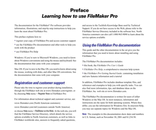 Preface
Learning how to use FileMaker Pro
The documentation for the FileMaker®
Pro software provides
information, illustrations, and step-by-step instructions to help you
learn the most about FileMaker Pro.
This preface explains how to:
• register your copy of FileMaker Pro and access customer support
• use the FileMaker Pro documentation and other tools to help you
work with the product
• use FileMaker Pro Help
Windows: If you’re new to Microsoft Windows, you need to know
about Windows conventions and using the mouse and keyboard. See
the documentation that came with your computer.
Mac OS: If you’re new to the Mac OS, you need to know about using
the mouse, working with disks, and other Mac OS conventions. See
the documentation that came with your computer.
Registration and customer support
Please take the time to register your product during installation,
through the FileMaker web site at www.filemaker.com/register, or
by choosing Help menu > Register Now in FileMaker Pro.
For information about technical support and customer service, see:
www.filemaker.com (North American customers)
www.filemaker.com/intl (customers outside North America)
or choose Helpmenu > FileMakerontheWeb. At the web site, you will
find the FileMaker Service Directory, which details the service
options available to North American customers, as well as links to
FileMaker worldwide sites, answers to frequently asked questions,
and access to the TechInfo Knowledge Base used by Technical
Support. If you do not have access to the Web, please refer to the
FileMaker Service Directory included in the software box. North
America customers can also call 1-800-965-9090 to learn about the
service options available.
Using the FileMaker Pro documentation
This guide and the other documentation in the set give you the
information that you need to know about installing and using
FileMaker Pro.
The FileMaker Pro documentation includes:
• this book, the FileMaker Pro User’s Guide
• FileMaker Pro Help, a comprehensive onscreen help system
• the FileMaker Pro Getting Started Guide, containing installation
and new features information and a tutorial
In addition, FileMaker Pro includes database template files, and
references and examples to help you with specific tasks. You can
also find more information, tips, and database ideas on the
FileMaker, Inc. web site at www.filemaker.com.
The FileMaker Pro documentation is written for users of either
Windows or the Mac OS. In most instances, information and
instructions are the same for both operating systems. Where they
differ, you see the information for Windows first. In onscreen Help,
you may see separate topics for Windows and the Mac OS.
Note The examples in this documentation show dates and numbers
in U.S. format, such as November 30, 2001 and $1,234.50.
 