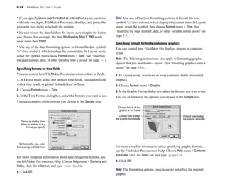 6-24 FileMaker Pro User’s Guide
• If you specify Leave date formatted as entered but a year is entered
with only two digits, FileMaker Pro stores, displays, and prints the
year with four digits to include the century.
• Be sure to size the date field on the layout according to the format
you choose. For example, the date Wednesday, May 5, 2002 needs
more room than 5/5/02.
• Use any of the date formatting options to format the date symbol,
“//” (two slashes), which displays the current date. In Layout mode,
select the symbol, then choose Format menu > Date. See “Inserting
the page number, date, or other variable onto a layout” on page 7-11.
Specifying formats for time fields
You can control how FileMaker Pro displays time values in fields.
1. In Layout mode, select one or more time fields, calculation fields
with a time result, or global fields defined as Time.
2. Choose Format menu > Time.
3. In the Time Format dialog box, select the formats you want to use.
You see examples of the options you choose in the Sample area.
Choose to display times
either as entered or in a
format you specify
Set font, style, size, color,
line spacing, and alignment
For more complete information about specifying time formats, see
the FileMaker Pro onscreen Help. Choose Help menu > Contentsand
Index, click the Index tab, and type time fields.
4. Click OK.
Note Use any of the time formatting options to format the time
symbol, “::” (two colons), which displays the current time. In Layout
mode, select the symbol, then choose Format menu > Time. See
“Inserting the page number, date, or other variable onto a layout” on
page 7-11.
Specifying formats for fields containing graphics
You can control how FileMaker Pro displays images in container
fields.
Note The following instructions also apply to formatting graphic
objects that you insert onto a layout. (See “Inserting graphics onto a
layout” on page 7-16.)
1. In Layout mode, select one or more container fields or inserted
graphics.
2. Choose Format menu > Graphic.
3. In the Graphic Format dialog box, select the formats you want to use.
You see examples of the options you choose in the Sample area.
Choose how to fit the
graphic in the frame
Choose how to align Choose how to align
the graphic horizontally the graphic vertically
For more complete information about specifying graphic formats,
see the FileMaker Pro onscreen Help. Choose Help menu > Contents
and Index, click the Index tab, and type graphics.
4. Click OK.
Note The formatting options you choose do not affect the original
graphic.
 