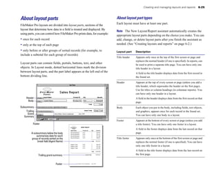 About layout parts
FileMaker Pro layouts are divided into layout parts, sections of the
layout that determine how data in a field is treated and displayed. By
using parts, you can control how FileMaker Pro prints data, for example:
• once for each record
• only at the top of each page
• only before or after groups of sorted records (for example, to
include a subtotal for each group of records)
Layout parts can contain fields, portals, buttons, text, and other
objects. In Layout mode, dotted horizontal lines mark the division
between layout parts, and the part label appears at the left end of the
bottom dividing line.
Header
Body
Subsummary
Trailing
Grand
Summary
Footer
Agent Name Product ID Qty Amount
David Michaels ET3 1 $29.95
David Michaels ET4 1 $32.25
David Michaels ET1 2 $73.90
David Michaels ET5 3 $98.85
Total $234.95
Sophie Tang ET6 2 $64.50
Sophie Tang ET7 5 $12.50
Sophie Tang ET2 2 $25.00
Total $102.00
Grand Total $336.95
Sales Report
A subsummary below the body
summarizes data for each
group of records sorted on the
break field (Agent Name)
Trailing grand summary
Footer EveryWhere Travel Confidential June 1999
Creating and managing layouts and reports 6-25
About layout part types
Each layout must have at least one part.
Note The New Layout/Report assistant automatically creates the
appropriate layout parts depending on the choice you make. You can
add, change, or delete layout parts after you finish the assistant as
needed. (See “Creating layouts and reports” on page 6-2.)
Layout part Description
Title header Appears only once at the top of the first screen or page and
replaces the normal header (if one is specified). In reports, can
be used to print a separate title page. You can have only one
title header in a layout.
A field in the title header displays data from the first record in
the found set.
Header Appears at the top of every screen or page (unless you add a
title header, which supersedes the header on the first page).
Use for titles or column headings (in columnar reports). You
can have only one header in a layout.
A field in the header displays data from the first record on that
page.
Body Each object you put in the body, including fields, text objects,
and graphics, appears once for each record in the found set.
You can have only one body in a layout.
Footer Appears at the bottom of every screen or page (unless you add
a title footer). You can have only one footer in a layout.
A field in the footer displays data from the last record on that
page.
Title footer Appears only once at the bottom of the first screen or page and
replaces the normal footer (if one is specified). You can have
only one title footer in a layout.
A field in the title footer displays data from the last record on
the first page.
 