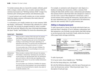6-26 FileMaker Pro User’s Guide
To include summary data on a layout (for example, subtotals, grand
totals, averages, counts, and so on), you place summary fields in
summary layout parts (see “Defining summary fields” on page 5-6).
Summary parts include grand summary and subsummary parts.
• A grand summary part usually contains one or more summary
fields that display summary information (like totals) about all
records being browsed.
• A subsummary part usually contains one or more summary fields
that display “subsummary” information (like subtotals) for a subset
of records. The records are grouped (sorted) by values in another
field, the break field. Whenever the value of the break field changes,
the report “breaks” and FileMaker Pro inserts the subsummary part.
Layout part Description
Grand When you place a summary field in this part, the summary
summary field displays summary information for all records in the
(leading or found set. The grand summary part can be at the beginning
trailing) (leading) or end (trailing) of the report, depending on its
placement on the layout. You can have only one leading grand
summary and one trailing grand summary in a layout.
If you put another type of field in this part, FileMaker Pro
displays data from the first record (leading) or last record
(trailing) being browsed.
Subsummary When you place a summary field in this part, the summary
(leading or field displays “subsummary” information for each subset of
trailing) records sorted by the specified break field. The subsummary
part can be before or after the body part, depending on the
placement on the layout. You can have multiple subsummary
parts in a layout.
If you put another type of field here, FileMaker Pro displays
data from the first record (leading) or last record (trailing) in
the group. Put the break field here to identify what subset of
records the summary is for.
For example, to summarize each salesperson’s sales figures in a
database recording sales transactions, define a summary field
totaling the Sales field, and then create a subsummary part and place
that summary field in it (the break field is the salesperson’s name). If
you also want a count of that salesperson’s transactions, create a
second summary field counting the transactions, and also place it on
the same subsummary part. To get a grand total of all transactions,
place the sales summary field in a grand summary part.
Adding or changing layout parts
To add a layout part to a layout, first decide what kind of part you
need and where it should go. If you’re defining a subsummary part
that summarizes a set of records, you also choose what field to group
or sort the layout by (the break field). Finally, define how the part
affects page breaks and page numbering.
Part label
Part tool
A part includes the area between
the dotted lines that separate parts
To add a layout part:
1. In Layout mode, choose Layouts menu > Part Setup.
2. In the Part Setup dialog box, click Create.
3. In the Part Definition dialog box, select the type of layout part you
want. See the previous section, “About layout part types,” for a
description of each part type.
 