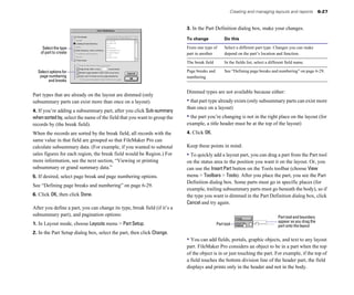 Creating and managing layouts and reports 6-27
3. In the Part Definition dialog box, make your changes.
Select the type
of part to create
Select options for
page numbering
and breaks
Part types that are already on the layout are dimmed (only
subsummary parts can exist more than once on a layout).
4. If you’re adding a subsummary part, after you click Sub-summary
whensortedby, select the name of the field that you want to group the
records by (the break field).
When the records are sorted by the break field, all records with the
same value in that field are grouped so that FileMaker Pro can
calculate subsummary data. (For example, if you wanted to subtotal
sales figures for each region, the break field would be Region.) For
more information, see the next section, “Viewing or printing
subsummary or grand summary data.”
5. If desired, select page break and page numbering options.
See “Defining page breaks and numbering” on page 6-29.
6. Click OK, then click Done.
After you define a part, you can change its type, break field (if it’s a
subsummary part), and pagination options:
1. In Layout mode, choose Layouts menu > Part Setup.
2. In the Part Setup dialog box, select the part, then click Change.
To change Do this
From one type of Select a different part type. Changes you can make
part to another depend on the part’s location and function.
The break field In the fields list, select a different field name.
Page breaks and See “Defining page breaks and numbering” on page 6-29.
numbering
Dimmed types are not available because either:
• that part type already exists (only subsummary parts can exist more
than once on a layout)
• the part you’re changing is not in the right place on the layout (for
example, a title header must be at the top of the layout)
4. Click OK.
Keep these points in mind:
• To quickly add a layout part, you can drag a part from the Part tool
on the status area to the position you want it on the layout. Or, you
can use the Insert Part button on the Tools toolbar (choose View
menu > Toolbars > Tools). After you place the part, you see the Part
Definition dialog box. Some parts must go in specific places (for
example, trailing subsummary parts must go beneath the body), so if
the type you want is dimmed in the Part Definition dialog box, click
Cancel and try again.
Part tool and boundary
appear as you drag the
Part tool part onto the layout
• You can add fields, portals, graphic objects, and text to any layout
part. FileMaker Pro considers an object to be in a part when the top
of the object is in or just touching the part. For example, if the top of
a field touches the bottom division line of the header part, the field
displays and prints only in the header and not in the body.
 