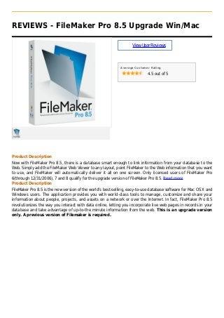 REVIEWS - FileMaker Pro 8.5 Upgrade Win/Mac
ViewUserReviews
Average Customer Rating
4.5 out of 5
Product Description
Now with FileMaker Pro 8.5, there is a database smart enough to link information from your database to the
Web. Simply add the FileMaker Web Viewer to any layout, point FileMaker to the Web information that you want
to use, and FileMaker will automatically deliver it all on one screen. Only licensed users of FileMaker Pro
6(through 12/31/2006), 7 and 8 qualify for the upgrade version of FileMaker Pro 8.5. Read more
Product Description
FileMaker Pro 8.5 is the new version of the world's best-selling, easy-to-use database software for Mac OS X and
Windows users. The application provides you with world-class tools to manage, customize and share your
information about people, projects, and assets on a network or over the Internet. In fact, FileMaker Pro 8.5
revolutionizes the way you interact with data online, letting you incorporate live web pages in records in your
database and take advantage of up-to-the minute information from the web. This is an upgrade version
only. A previous version of Filemaker is required.
 
