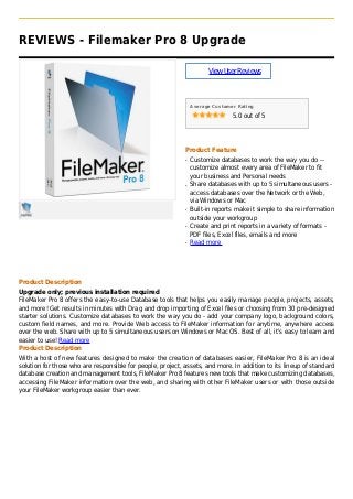 REVIEWS - Filemaker Pro 8 Upgrade
ViewUserReviews
Average Customer Rating
5.0 out of 5
Product Feature
Customize databases to work the way you do --q
customize almost every area of FileMaker to fit
your business and Personal needs
Share databases with up to 5 simultaneous users -q
access databases over the Network or the Web,
via Windows or Mac
Built-in reports make it simple to share informationq
outside your workgroup
Create and print reports in a variety of formats -q
PDF files, Excel files, emails and more
Read moreq
Product Description
Upgrade only; previous installation required
FileMaker Pro 8 offers the easy-to-use Database tools that helps you easily manage people, projects, assets,
and more! Get results in minutes with Drag and drop importing of Excel files or choosing from 30 pre-designed
starter solutions. Customize databases to work the way you do - add your company logo, background colors,
custom field names, and more. Provide Web access to FileMaker information for anytime, anywhere access
over the web. Share with up to 5 simultaneous users on Windows or Mac OS. Best of all, it's easy to learn and
easier to use! Read more
Product Description
With a host of new features designed to make the creation of databases easier, FileMaker Pro 8 is an ideal
solution for those who are responsible for people, project, assets, and more. In addition to its lineup of standard
database creation and management tools, FileMaker Pro 8 features new tools that make customizing databases,
accessing FileMaker information over the web, and sharing with other FileMaker users or with those outside
your FileMaker workgroup easier than ever.
 
