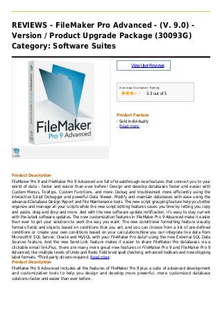 REVIEWS - FileMaker Pro Advanced - (V. 9.0) -
Version / Product Upgrade Package (30093G)
Category: Software Suites
ViewUserReviews
Average Customer Rating
3.3 out of 5
Product Feature
Sold Individuallyq
Read moreq
Product Description
FileMaker Pro 9 and FileMaker Pro 9 Advanced are full of breakthrough new features that connect you to your
world of data – faster and easier than ever before! Design and develop databases faster and easier with
Custom Menus, Tooltips, Custom Functions, and more. Debug and troubleshoot more efficiently using the
interactive Script Debugger and powerful Data Viewer. Modify and maintain databases with ease using the
advanced Database Design Report and File Maintenance tools. The new script grouping feature help you better
organize and manage all your scripts while the new script editing features saves you time by letting you copy
and paste, drag and drop and more. And with the new software update notification, it’s easy to stay current
with the latest software updates. The new customization features in FileMaker Pro 9 Advanced make it easier
than ever to get your solutions to work the way you want. The new conditional formatting feature visually
formats fields and objects based on conditions that you set, and you can choose from a list of pre-defined
conditions or create your own conditions based on your calculations.Now you can integrate live data from
Microsoft® SQL Server, Oracle and MySQL with your FileMaker Pro data* using the new External SQL Data
Sources feature. And the new Send Link feature makes it easier to share FileMaker Pro databases via a
clickable email link.Plus, there are many more great new features in FileMaker Pro 9 and FileMaker Pro 9
Advanced, like multiple levels of Undo and Redo, field level spell checking, enhanced toolbars and new shipping
label formats. *Third-party drivers required. Read more
Product Description
FileMaker Pro 9 Advanced includes all the features of FileMaker Pro 9 plus a suite of advanced development
and customization tools to help you design and develop more powerful, more customized database
solutions--faster and easier than ever before.
 
