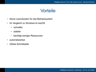 FileMaker Konferenz | Hamburg | 22.-24. Juni 2022
FileMaker Server 19.5 unter Ubuntu Linux - Bernhard Schulz
Vorteile
• Keine Lizenzkosten für das Betriebssystem


• Im Vergleich zu Windows & macOS


• schneller


• stabiler


• benötigt weniger Ressourcen


• automatisierbar


• OData Schnittstelle
 