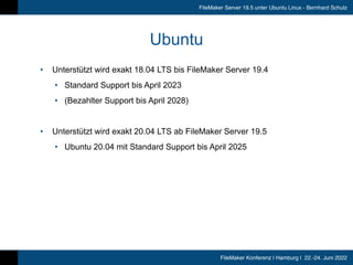 FileMaker Konferenz | Hamburg | 22.-24. Juni 2022
FileMaker Server 19.5 unter Ubuntu Linux - Bernhard Schulz
Ubuntu
• Unterstützt wird exakt 18.04 LTS bis FileMaker Server 19.4


• Standard Support bis April 2023


• (Bezahlter Support bis April 2028)


• Unterstützt wird exakt 20.04 LTS ab FileMaker Server 19.5


• Ubuntu 20.04 mit Standard Support bis April 2025
 