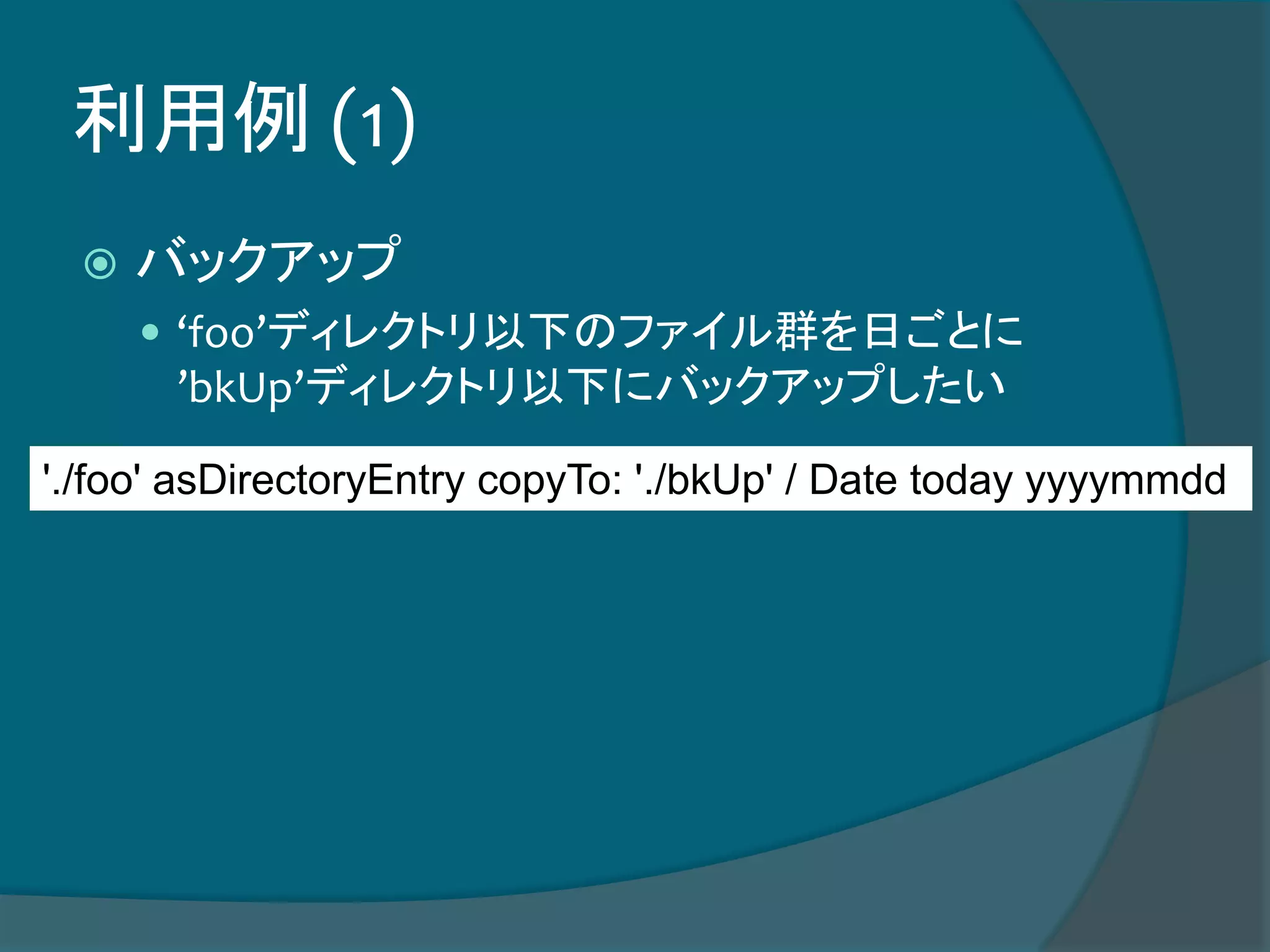 利用例 (1)
 バックアップ
 ‘foo’ディレクトリ以下のファイル群を日ごとに
’bkUp’ディレクトリ以下にバックアップしたい
'./foo' asDirectoryEntry copyTo: './bkUp' / Date today yyyymmdd
 