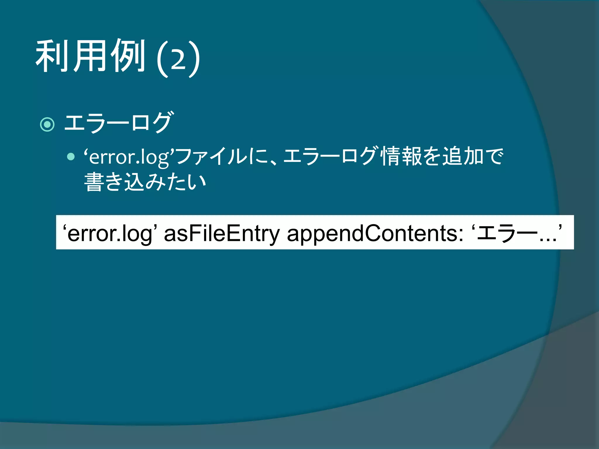 利用例 (2)
 エラーログ
 ‘error.log’ファイルに、エラーログ情報を追加で
書き込みたい
‘error.log’ asFileEntry appendContents: ‘エラー...’
 