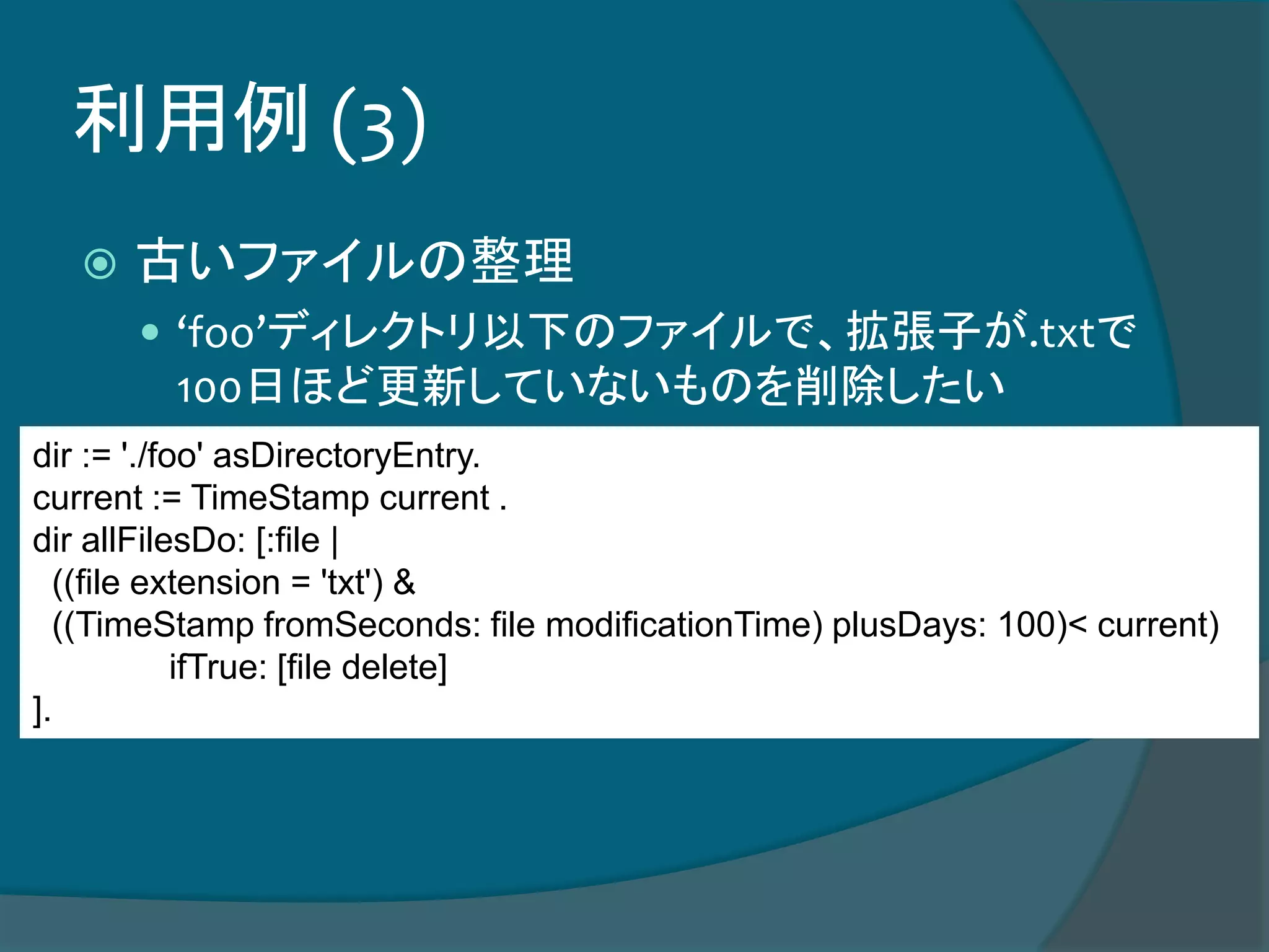 利用例 (3)
 古いファイルの整理
 ‘foo’ディレクトリ以下のファイルで、拡張子が.txtで
100日ほど更新していないものを削除したい
dir := './foo' asDirectoryEntry.
current := TimeStamp current .
dir allFilesDo: [:file |
((file extension = 'txt') &
((TimeStamp fromSeconds: file modificationTime) plusDays: 100)< current)
ifTrue: [file delete]
].
 
