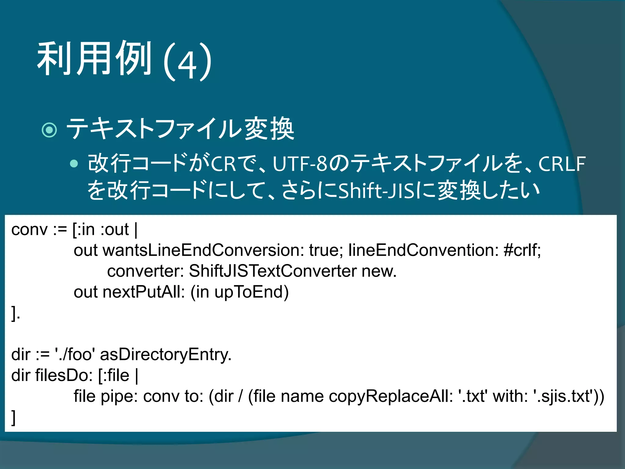 利用例 (4)
 テキストファイル変換
 改行コードがCRで、UTF-8のテキストファイルを、CRLF
を改行コードにして、さらにShift-JISに変換したい
conv := [:in :out |
out wantsLineEndConversion: true; lineEndConvention: #crlf;
converter: ShiftJISTextConverter new.
out nextPutAll: (in upToEnd)
].
dir := './foo' asDirectoryEntry.
dir filesDo: [:file |
file pipe: conv to: (dir / (file name copyReplaceAll: '.txt' with: '.sjis.txt'))
]
 