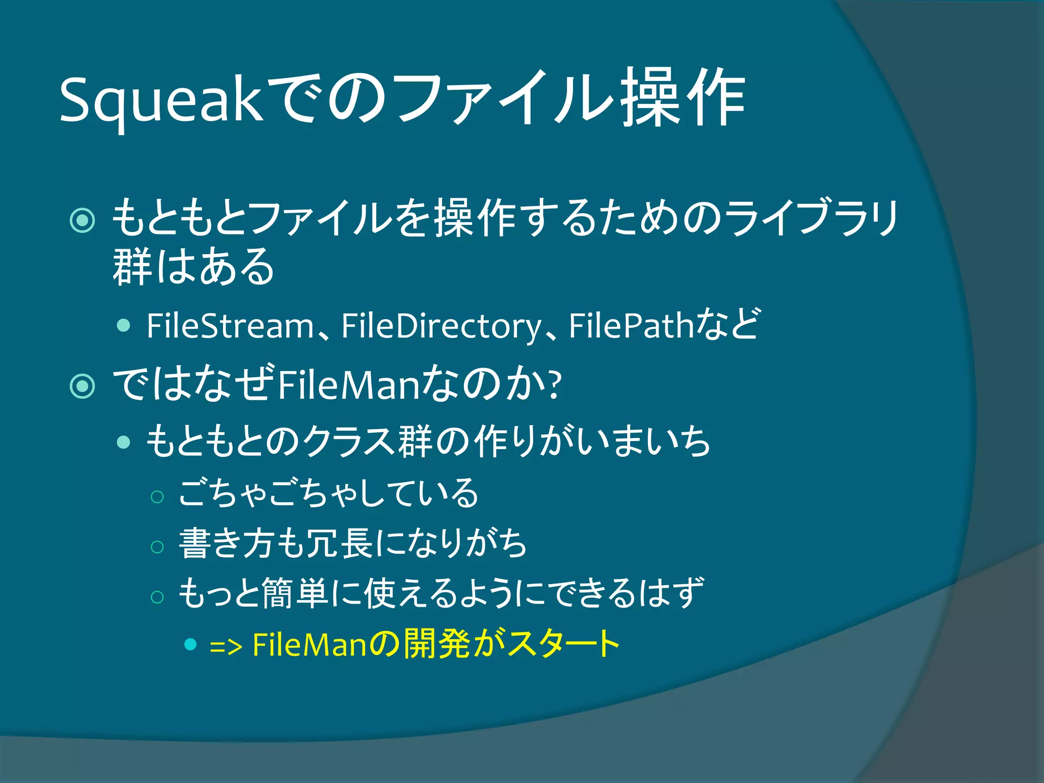 Squeakでのファイル操作
 もともとファイルを操作するためのライブラリ
群はある
 FileStream、FileDirectory、FilePathなど
 ではなぜFileManなのか?
 もともとのクラス群の作りがいまいち
○ ごちゃごちゃしている
○ 書き方も冗長になりがち
○ もっと簡単に使えるようにできるはず
 => FileManの開発がスタート
 