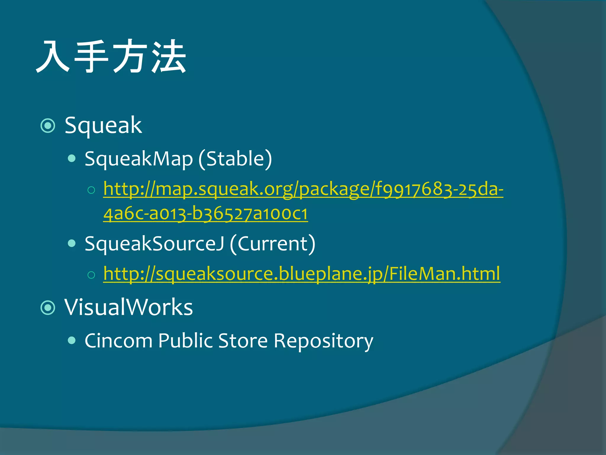 入手方法
 Squeak
 SqueakMap (Stable)
○ http://map.squeak.org/package/f9917683-25da-
4a6c-a013-b36527a100c1
 SqueakSourceJ (Current)
○ http://squeaksource.blueplane.jp/FileMan.html
 VisualWorks
 Cincom Public Store Repository
 