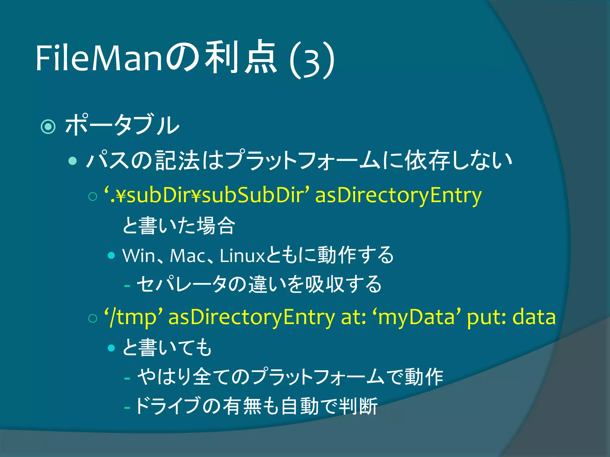 FileManの利点 (3)
 ポータブル
 パスの記法はプラットフォームに依存しない
○ ‘.¥subDir¥subSubDir’ asDirectoryEntry
と書いた場合
 Win、Mac、Linuxともに動作する
- セパレータの違いを吸収する
○ ‘/tmp’ asDirectoryEntry at: ‘myData’ put: data
 と書いても
- やはり全てのプラットフォームで動作
- ドライブの有無も自動で判断
 