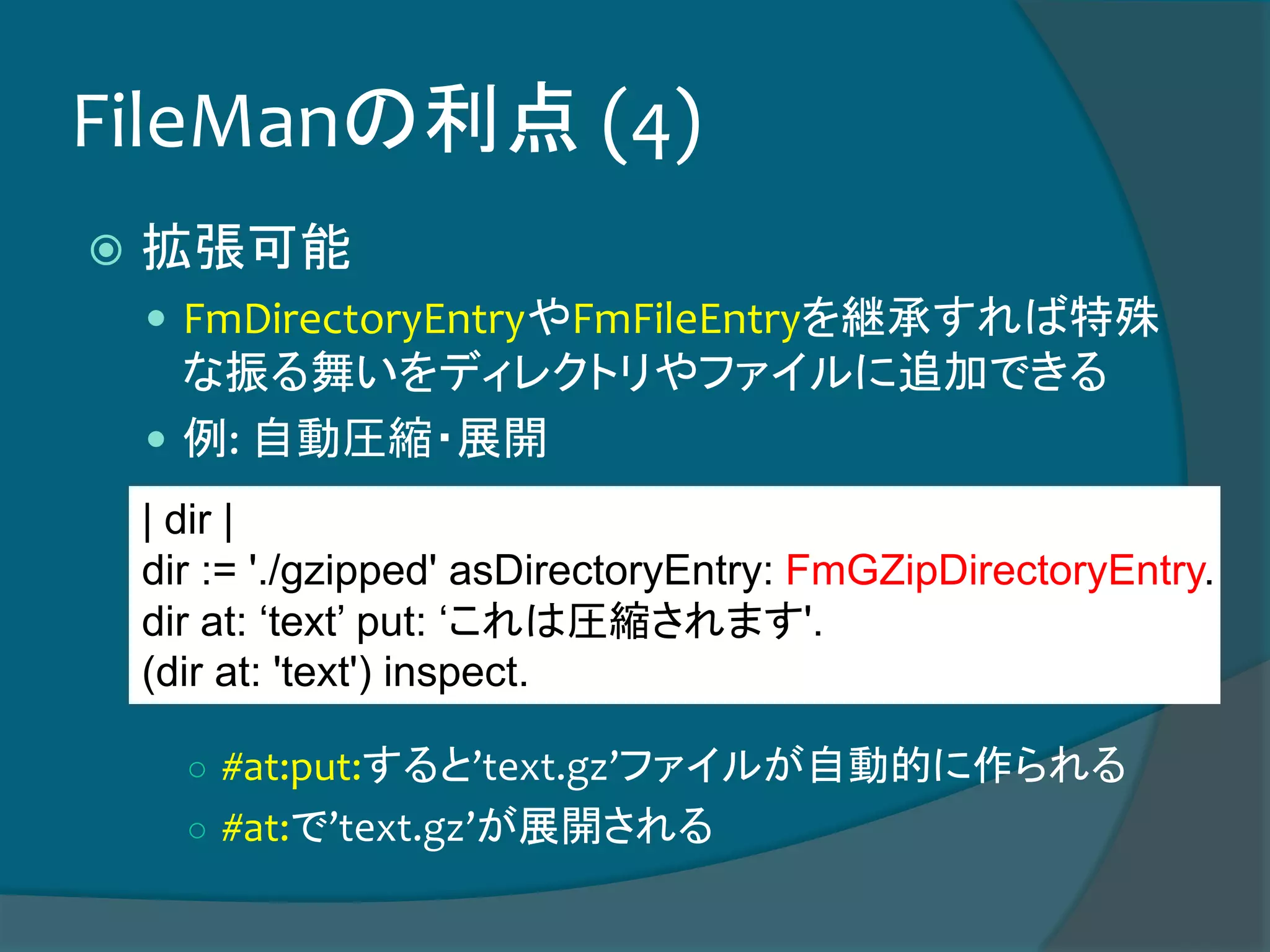 FileManの利点 (4)
 拡張可能
 FmDirectoryEntryやFmFileEntryを継承すれば特殊
な振る舞いをディレクトリやファイルに追加できる
 例: 自動圧縮・展開
○ #at:put:すると’text.gz’ファイルが自動的に作られる
○ #at:で’text.gz’が展開される
| dir |
dir := './gzipped' asDirectoryEntry: FmGZipDirectoryEntry.
dir at: ‘text’ put: ‘これは圧縮されます'.
(dir at: 'text') inspect.
 