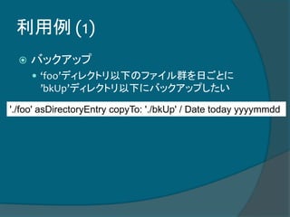 利用例 (1)
 バックアップ
 ‘foo’ディレクトリ以下のファイル群を日ごとに
’bkUp’ディレクトリ以下にバックアップしたい
'./foo' asDirectoryEntry copyTo: './bkUp' / Date today yyyymmdd
 