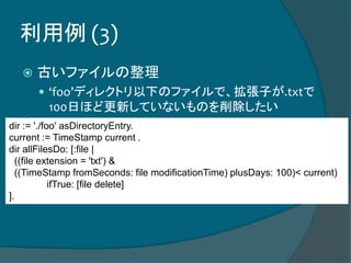 利用例 (3)
 古いファイルの整理
 ‘foo’ディレクトリ以下のファイルで、拡張子が.txtで
100日ほど更新していないものを削除したい
dir := './foo' asDirectoryEntry.
current := TimeStamp current .
dir allFilesDo: [:file |
((file extension = 'txt') &
((TimeStamp fromSeconds: file modificationTime) plusDays: 100)< current)
ifTrue: [file delete]
].
 