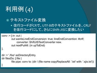 利用例 (4)
 テキストファイル変換
 改行コードがCRで、UTF-8のテキストファイルを、CRLF
を改行コードにして、さらにShift-JISに変換したい
conv := [:in :out |
out wantsLineEndConversion: true; lineEndConvention: #crlf;
converter: ShiftJISTextConverter new.
out nextPutAll: (in upToEnd)
].
dir := './foo' asDirectoryEntry.
dir filesDo: [:file |
file pipe: conv to: (dir / (file name copyReplaceAll: '.txt' with: '.sjis.txt'))
]
 