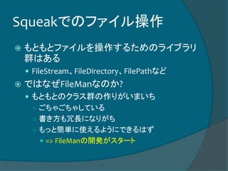 Squeakでのファイル操作
 もともとファイルを操作するためのライブラリ
群はある
 FileStream、FileDirectory、FilePathなど
 ではなぜFileManなのか?
 もともとのクラス群の作りがいまいち
○ ごちゃごちゃしている
○ 書き方も冗長になりがち
○ もっと簡単に使えるようにできるはず
 => FileManの開発がスタート
 