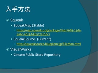 入手方法
 Squeak
 SqueakMap (Stable)
○ http://map.squeak.org/package/f9917683-25da-
4a6c-a013-b36527a100c1
 SqueakSourceJ (Current)
○ http://squeaksource.blueplane.jp/FileMan.html
 VisualWorks
 Cincom Public Store Repository
 