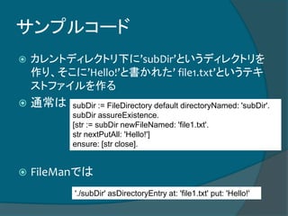 サンプルコード
 カレントディレクトリ下に’subDir’というディレクトリを
作り、そこに’Hello!’と書かれた’ file1.txt’というテキ
ストファイルを作る
 通常は
 FileManでは
subDir := FileDirectory default directoryNamed: 'subDir'.
subDir assureExistence.
[str := subDir newFileNamed: 'file1.txt'.
str nextPutAll: 'Hello!']
ensure: [str close].
'./subDir' asDirectoryEntry at: 'file1.txt' put: 'Hello!'
 