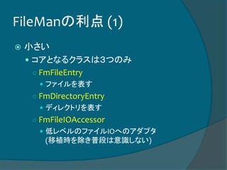 FileManの利点 (1)
 小さい
 コアとなるクラスは３つのみ
○ FmFileEntry
 ファイルを表す
○ FmDirectoryEntry
 ディレクトリを表す
○ FmFileIOAccessor
 低レベルのファイルIOへのアダプタ
(移植時を除き普段は意識しない)
 