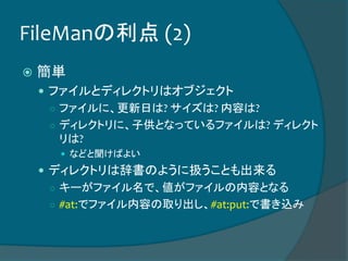 FileManの利点 (2)
 簡単
 ファイルとディレクトリはオブジェクト
○ ファイルに、更新日は? サイズは? 内容は?
○ ディレクトリに、子供となっているファイルは? ディレクト
リは?
 などと聞けばよい
 ディレクトリは辞書のように扱うことも出来る
○ キーがファイル名で、値がファイルの内容となる
○ #at:でファイル内容の取り出し、#at:put:で書き込み
 