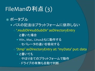 FileManの利点 (3)
 ポータブル
 パスの記法はプラットフォームに依存しない
○ ‘.¥subDir¥subSubDir’ asDirectoryEntry
と書いた場合
 Win、Mac、Linuxともに動作する
- セパレータの違いを吸収する
○ ‘/tmp’ asDirectoryEntry at: ‘myData’ put: data
 と書いても
- やはり全てのプラットフォームで動作
- ドライブの有無も自動で判断
 