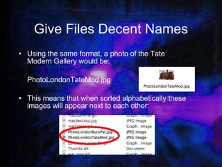 Give Files Decent Names Using the same format, a photo of the Tate Modern Gallery would be: PhotoLondonTateMod.jpg This means that when sorted alphabetically these images will appear next to each other: 